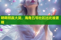 晒萌照赢大奖，海角五号社区比比谁更萌