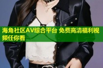 海角社区AV综合平台 免费高清福利视频任你看