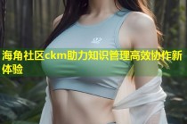 海角社区ckm助力知识管理高效协作新体验