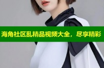 海角社区乱精品视频大全，尽享精彩