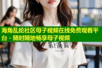海角乱纶社区母子视频在线免费观看平台 - 随时随地畅享母子视频