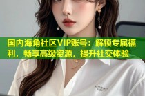 国内海角社区VIP账号：解锁专属福利，畅享高级资源，提升社交体验