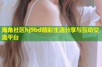 海角社区hj9bd精彩生活分享与互动交流平台