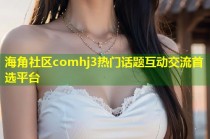 海角社区comhj3热门话题互动交流首选平台