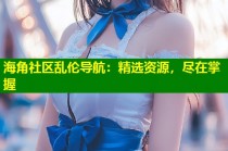 海角社区乱伦导航：精选资源，尽在掌握
