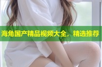 海角国产精品视频大全，精选推荐