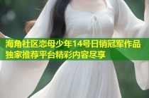 海角社区恋母少年14号日销冠军作品独家推荐平台精彩内容尽享