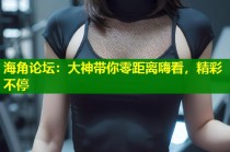 海角论坛：大神带你零距离嗨看，精彩不停