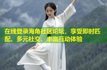 在线登录海角社区论坛，享受即时匹配、多元社交、丰富互动体验