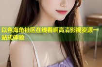 以色海角社区在线看啊高清影视资源一站式体验