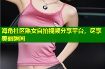 海角社区熟女自拍视频分享平台，尽享美丽瞬间