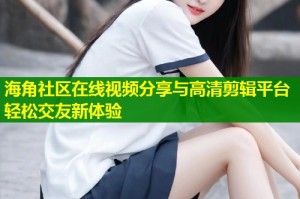 海角社区在线视频分享与高清剪辑平台轻松交友新体验