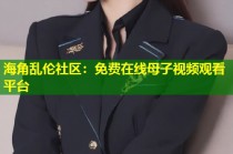 海角乱伦社区：免费在线母子视频观看平台