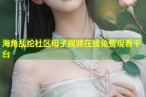 海角乱纶社区母子视频在线免费观看平台