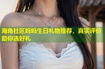 海角社区妈妈生日礼物推荐，真实评价助你选好礼