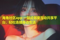 海角社区app 一站式邻里互动共享平台，轻松连接身边生活