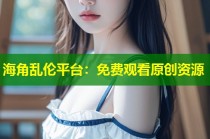 海角乱伦平台：免费观看原创资源