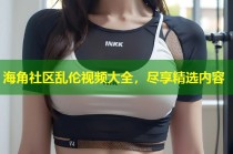 海角社区乱伦视频大全，尽享精选内容