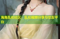 海角乱伦社区：乱伦视频分享与交友平台
