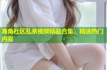 海角社区乱亲视频精品合集，精选热门内容