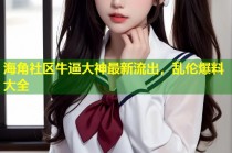 海角社区牛逼大神最新流出，乱伦爆料大全