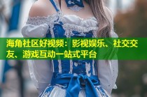 海角社区好视频：影视娱乐、社交交友、游戏互动一站式平台