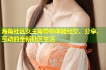 海角社区女主角带你体验社交、分享、互动的全新社区生活