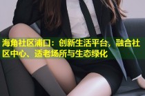 海角社区浦口：创新生活平台，融合社区中心、适老场所与生态绿化