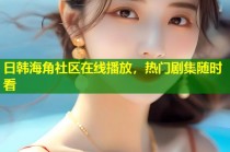 日韩海角社区在线播放，热门剧集随时看