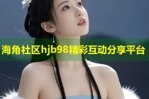 海角社区hjb98精彩互动分享平台