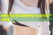 海角社区运营攻略揭秘提升互动与用户活跃度