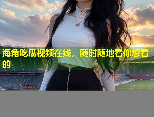 海角吃瓜视频在线，随时随地看你想看的  第1张