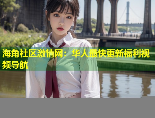 海角社区激情网：华人最快更新福利视频导航  第1张