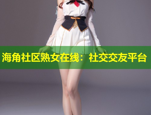 海角社区熟女在线：社交交友平台  第1张