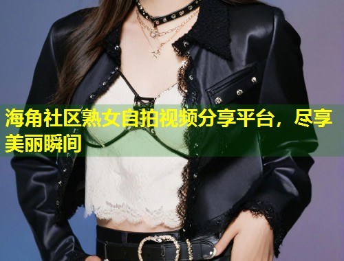 海角社区熟女自拍视频分享平台，尽享美丽瞬间  第2张
