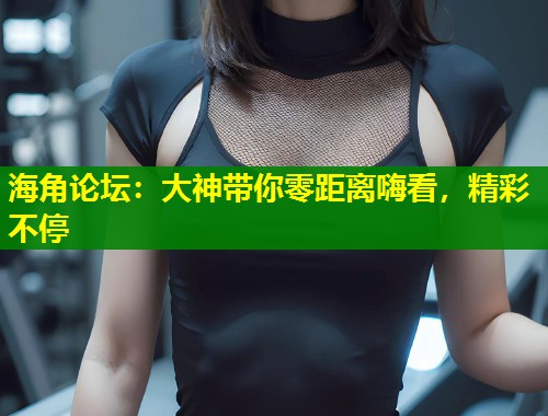 海角论坛：大神带你零距离嗨看，精彩不停  第1张