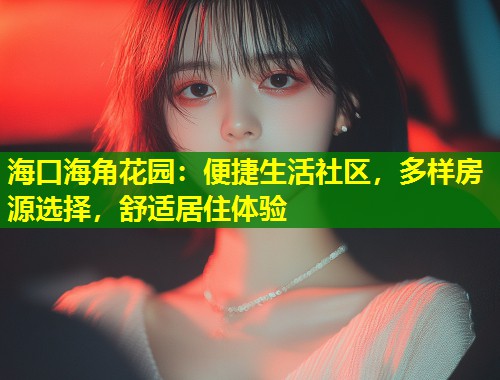 海口海角花园：便捷生活社区，多样房源选择，舒适居住体验  第1张