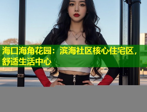海口海角花园：滨海社区核心住宅区，舒适生活中心  第1张