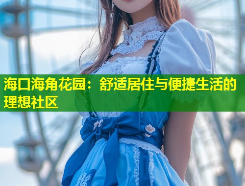 海口海角花园：舒适居住与便捷生活的理想社区  第1张