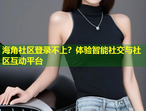 海角社区登录不上？体验智能社交与社区互动平台  第2张