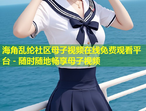 海角乱纶社区母子视频在线免费观看平台 - 随时随地畅享母子视频  第2张