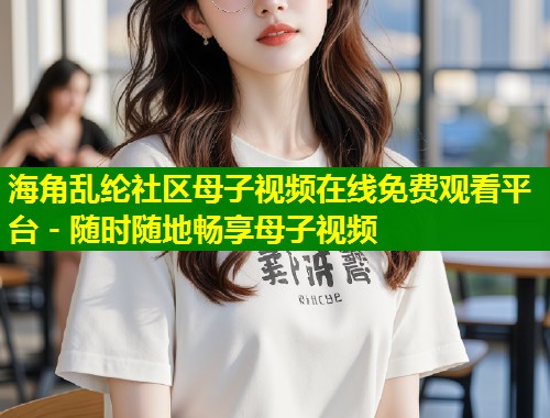 海角乱纶社区母子视频在线免费观看平台 - 随时随地畅享母子视频  第1张