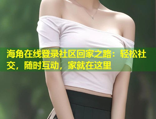 海角在线登录社区回家之路：轻松社交，随时互动，家就在这里  第2张