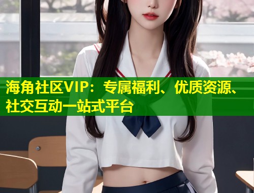 海角社区VIP：专属福利、优质资源、社交互动一站式平台  第1张