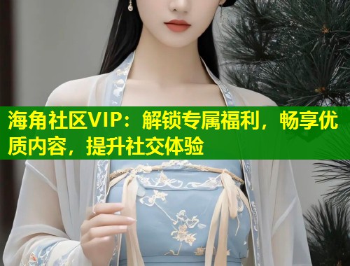 海角社区VIP：解锁专属福利，畅享优质内容，提升社交体验  第2张