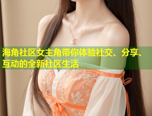 海角社区女主角带你体验社交、分享、互动的全新社区生活  第1张