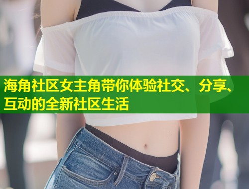 海角社区女主角带你体验社交、分享、互动的全新社区生活  第2张