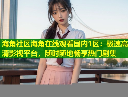 海角社区海角在线观看国内1区：极速高清影视平台，随时随地畅享热门剧集  第1张