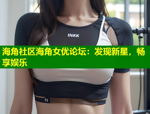 海角社区海角女优论坛：发现新星，畅享娱乐  第2张