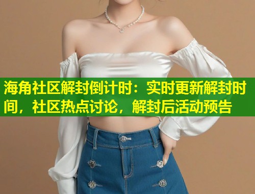 海角社区解封倒计时：实时更新解封时间，社区热点讨论，解封后活动预告  第1张